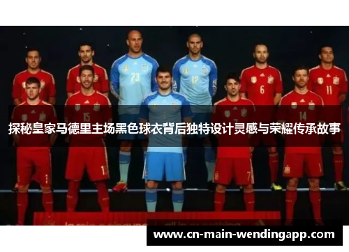 探秘皇家马德里主场黑色球衣背后独特设计灵感与荣耀传承故事
