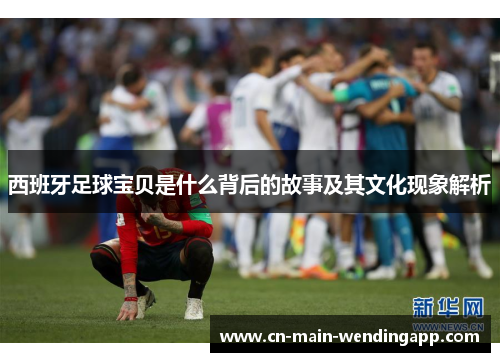 西班牙足球宝贝是什么背后的故事及其文化现象解析