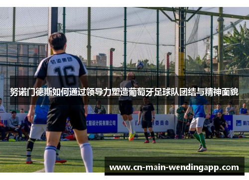 努诺门德斯如何通过领导力塑造葡萄牙足球队团结与精神面貌