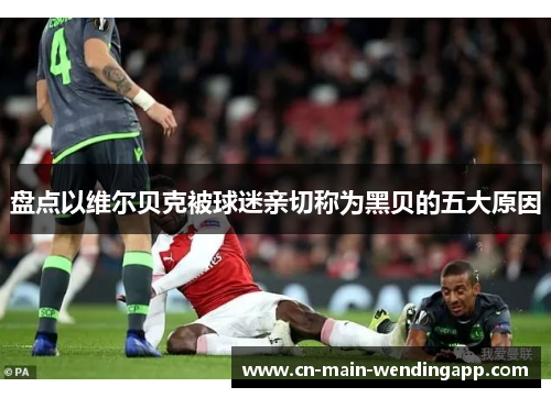 盘点以维尔贝克被球迷亲切称为黑贝的五大原因 盘点以维尔贝克被球迷亲切称为黑贝的五大原因