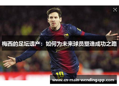 梅西的足坛遗产:如何为未来球员塑造成功之路 梅西的足坛遗产:如何为未来球员塑造成功之路