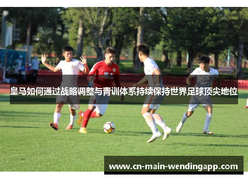 皇马如何通过战略调整与青训体系持续保持世界足球顶尖地位