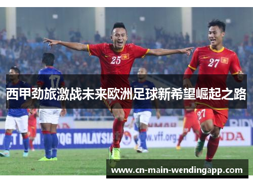 西甲劲旅激战未来欧洲足球新希望崛起之路