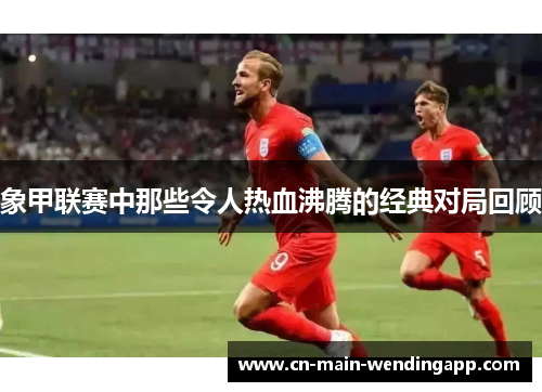 象甲联赛中那些令人热血沸腾的经典对局回顾